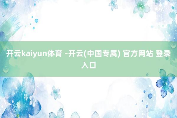 开云kaiyun体育 -开云(中国专属) 官方网站 登录入口