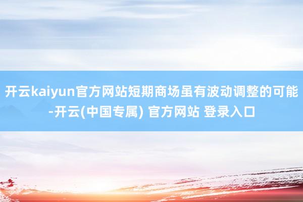 开云kaiyun官方网站短期商场虽有波动调整的可能-开云(中国专属) 官方网站 登录入口