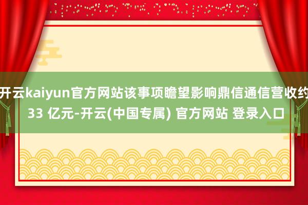 开云kaiyun官方网站该事项瞻望影响鼎信通信营收约 33 亿元-开云(中国专属) 官方网站 登录入口