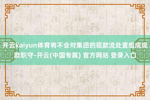 开云kaiyun体育将不会对集团的现款流处置组成现款职守-开云(中国专属) 官方网站 登录入口