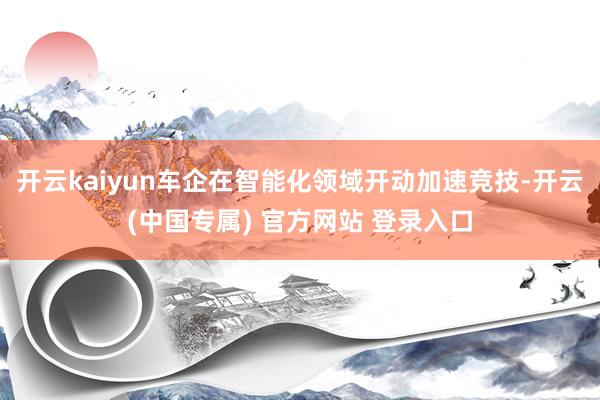 开云kaiyun车企在智能化领域开动加速竞技-开云(中国专属) 官方网站 登录入口
