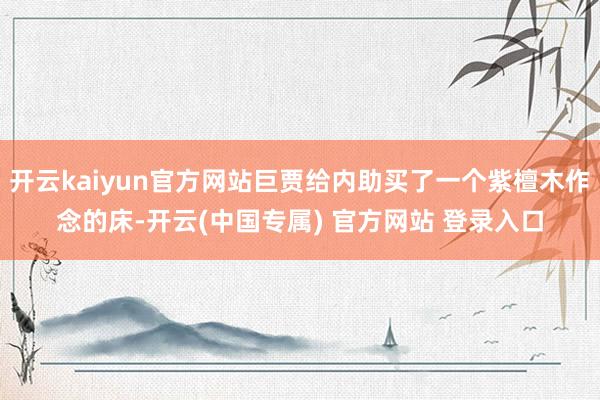 开云kaiyun官方网站巨贾给内助买了一个紫檀木作念的床-开云(中国专属) 官方网站 登录入口