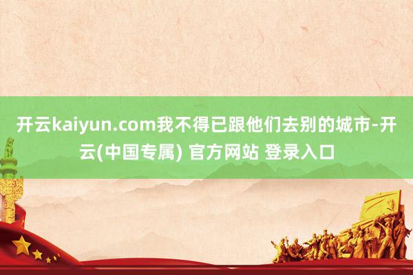 开云kaiyun.com我不得已跟他们去别的城市-开云(中国专属) 官方网站 登录入口