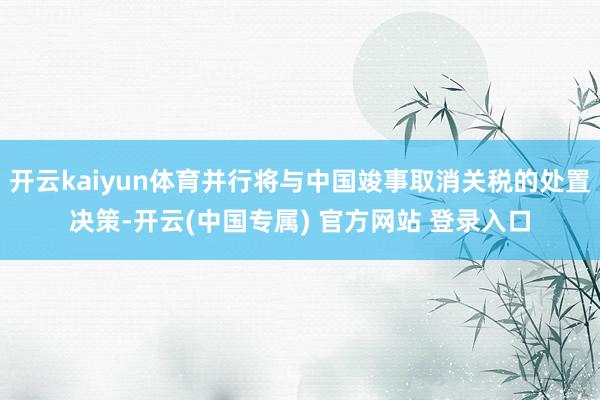 开云kaiyun体育并行将与中国竣事取消关税的处置决策-开云(中国专属) 官方网站 登录入口