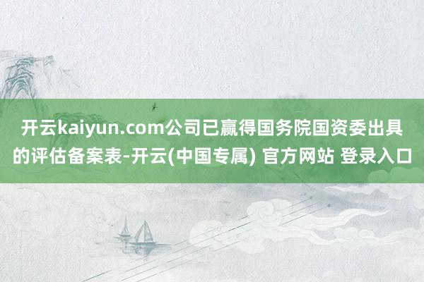 开云kaiyun.com公司已赢得国务院国资委出具的评估备案表-开云(中国专属) 官方网站 登录入口