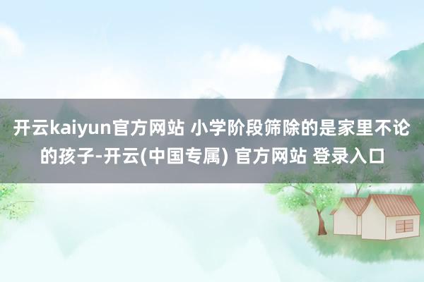 开云kaiyun官方网站 小学阶段筛除的是家里不论的孩子-开云(中国专属) 官方网站 登录入口
