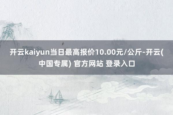 开云kaiyun当日最高报价10.00元/公斤-开云(中国专属) 官方网站 登录入口