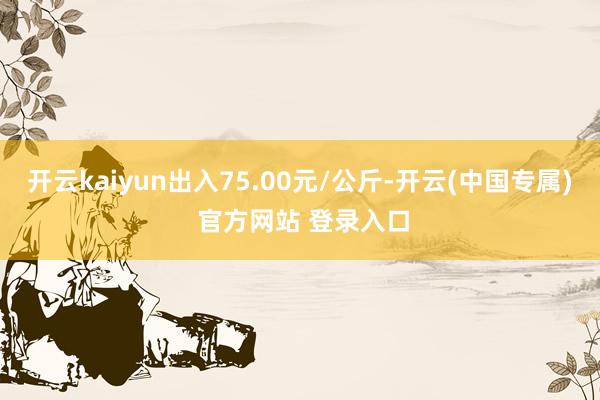 开云kaiyun出入75.00元/公斤-开云(中国专属) 官方网站 登录入口