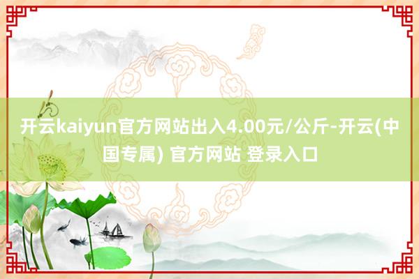 开云kaiyun官方网站出入4.00元/公斤-开云(中国专属) 官方网站 登录入口