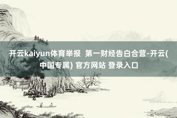 开云kaiyun体育举报  第一财经告白合营-开云(中国专属) 官方网站 登录入口