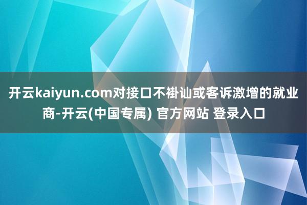 开云kaiyun.com对接口不褂讪或客诉激增的就业商-开云(中国专属) 官方网站 登录入口