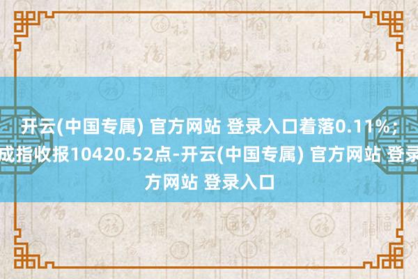 开云(中国专属) 官方网站 登录入口着落0.11%；深证成指收报10420.52点-开云(中国专属) 官方网站 登录入口