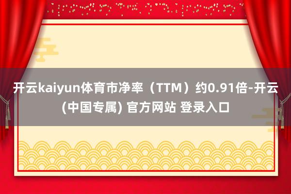 开云kaiyun体育市净率（TTM）约0.91倍-开云(中国专属) 官方网站 登录入口