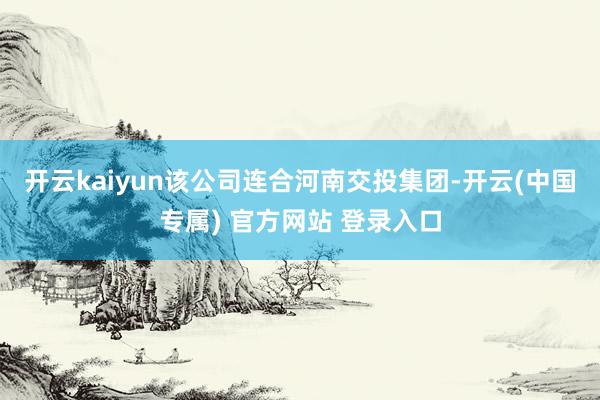 开云kaiyun该公司连合河南交投集团-开云(中国专属) 官方网站 登录入口