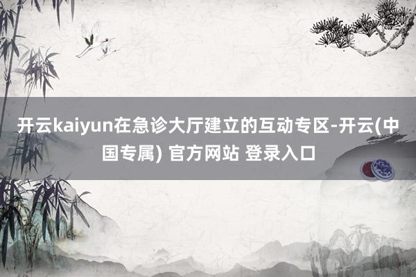 开云kaiyun在急诊大厅建立的互动专区-开云(中国专属) 官方网站 登录入口