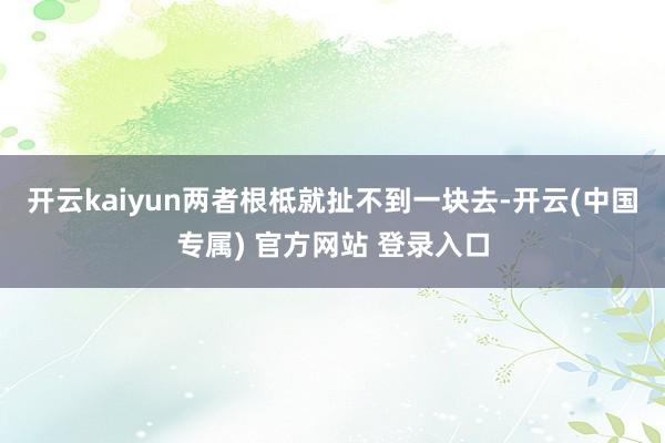 开云kaiyun两者根柢就扯不到一块去-开云(中国专属) 官方网站 登录入口