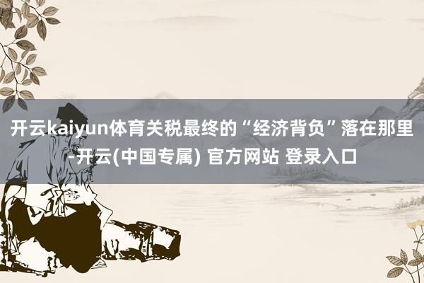 开云kaiyun体育关税最终的“经济背负”落在那里-开云(中国专属) 官方网站 登录入口
