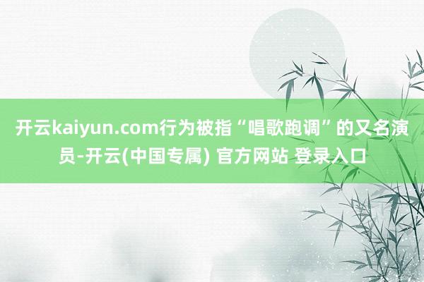 开云kaiyun.com行为被指“唱歌跑调”的又名演员-开云(中国专属) 官方网站 登录入口