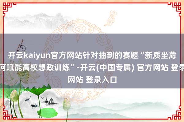 开云kaiyun官方网站针对抽到的赛题“新质坐蓐力如何赋能高校想政训练”-开云(中国专属) 官方网站 登录入口