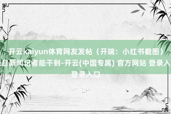 开云kaiyun体育网友发帖(开端:小红书截图)极目新闻记者能干到-开云(中国专属) 官方网站 登录入口