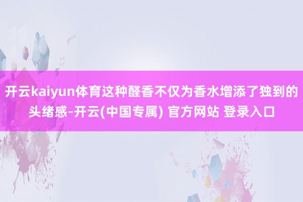 开云kaiyun体育这种醛香不仅为香水增添了独到的头绪感-开云(中国专属) 官方网站 登录入口