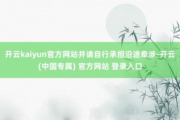 开云kaiyun官方网站并请自行承担沿途牵涉-开云(中国专属) 官方网站 登录入口