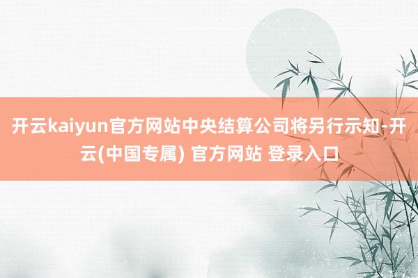 开云kaiyun官方网站中央结算公司将另行示知-开云(中国专属) 官方网站 登录入口