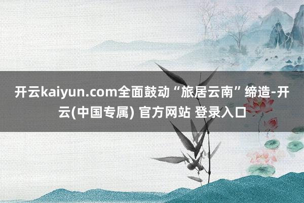 开云kaiyun.com全面鼓动“旅居云南”缔造-开云(中国专属) 官方网站 登录入口