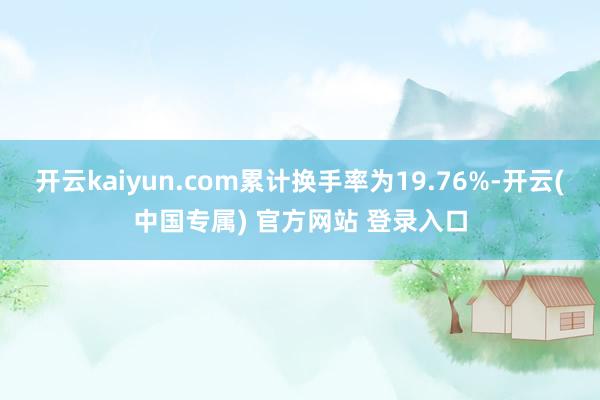 开云kaiyun.com累计换手率为19.76%-开云(中国专属) 官方网站 登录入口
