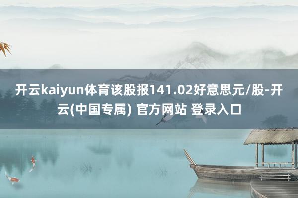 开云kaiyun体育该股报141.02好意思元/股-开云(中国专属) 官方网站 登录入口