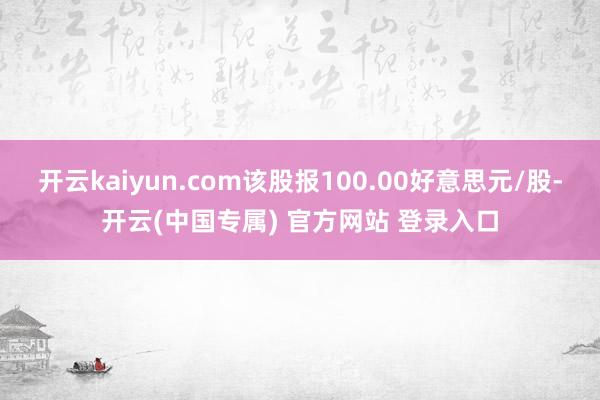 开云kaiyun.com该股报100.00好意思元/股-开云(中国专属) 官方网站 登录入口