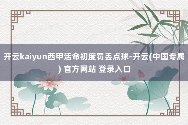 开云kaiyun西甲活命初度罚丢点球-开云(中国专属) 官方网站 登录入口