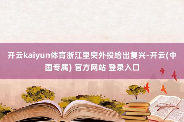 开云kaiyun体育浙江里突外投给出复兴-开云(中国专属) 官方网站 登录入口