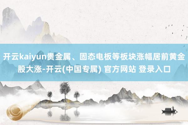 开云kaiyun贵金属、固态电板等板块涨幅居前黄金股大涨-开云(中国专属) 官方网站 登录入口