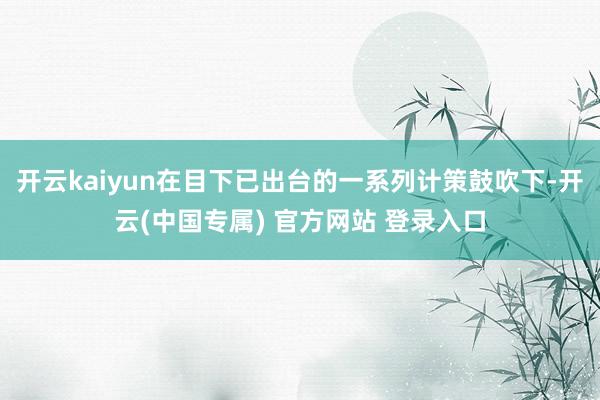 开云kaiyun在目下已出台的一系列计策鼓吹下-开云(中国专属) 官方网站 登录入口