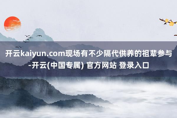 开云kaiyun.com现场有不少隔代供养的祖辈参与-开云(中国专属) 官方网站 登录入口