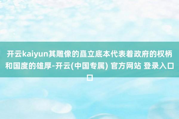 开云kaiyun其雕像的矗立底本代表着政府的权柄和国度的雄厚-开云(中国专属) 官方网站 登录入口