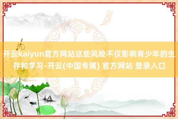 开云kaiyun官方网站这些风险不仅影响青少年的生存和学习-开云(中国专属) 官方网站 登录入口