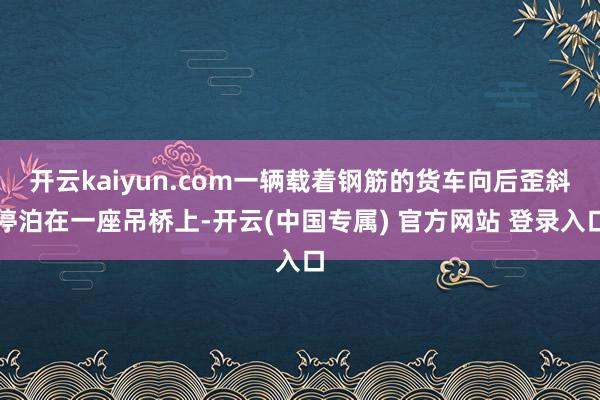 开云kaiyun.com一辆载着钢筋的货车向后歪斜停泊在一座吊桥上-开云(中国专属) 官方网站 登录入口