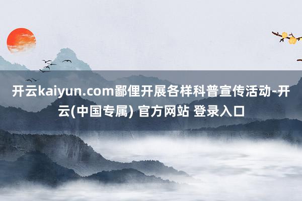 开云kaiyun.com鄙俚开展各样科普宣传活动-开云(中国专属) 官方网站 登录入口