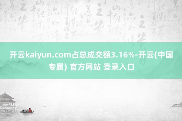 开云kaiyun.com占总成交额3.16%-开云(中国专属) 官方网站 登录入口