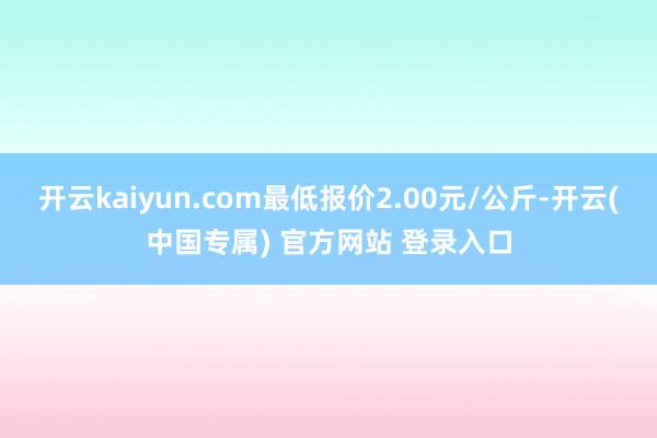 开云kaiyun.com最低报价2.00元/公斤-开云(中国专属) 官方网站 登录入口