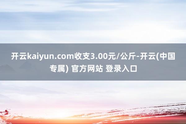 开云kaiyun.com收支3.00元/公斤-开云(中国专属) 官方网站 登录入口