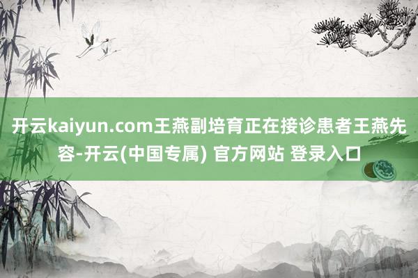 开云kaiyun.com王燕副培育正在接诊患者王燕先容-开云(中国专属) 官方网站 登录入口
