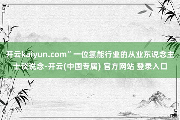 开云kaiyun.com”一位氢能行业的从业东说念主士谈说念-开云(中国专属) 官方网站 登录入口
