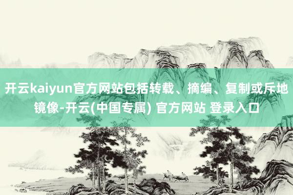 开云kaiyun官方网站包括转载、摘编、复制或斥地镜像-开云(中国专属) 官方网站 登录入口