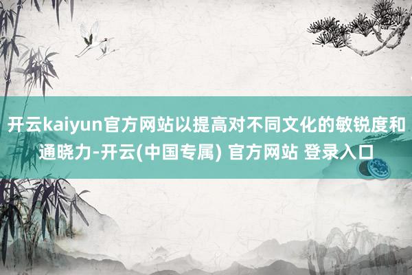 开云kaiyun官方网站以提高对不同文化的敏锐度和通晓力-开云(中国专属) 官方网站 登录入口