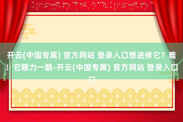 开云(中国专属) 官方网站 登录入口想进修它？难！它眼力一飘-开云(中国专属) 官方网站 登录入口