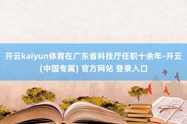 开云kaiyun体育在广东省科技厅任职十余年-开云(中国专属) 官方网站 登录入口