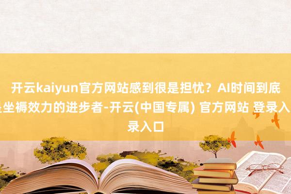 开云kaiyun官方网站感到很是担忧？AI时间到底是坐褥效力的进步者-开云(中国专属) 官方网站 登录入口